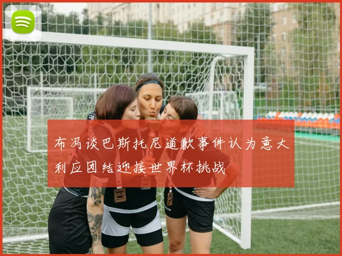 布冯谈巴斯托尼道歉事件认为意大利应团结迎接世界杯挑战