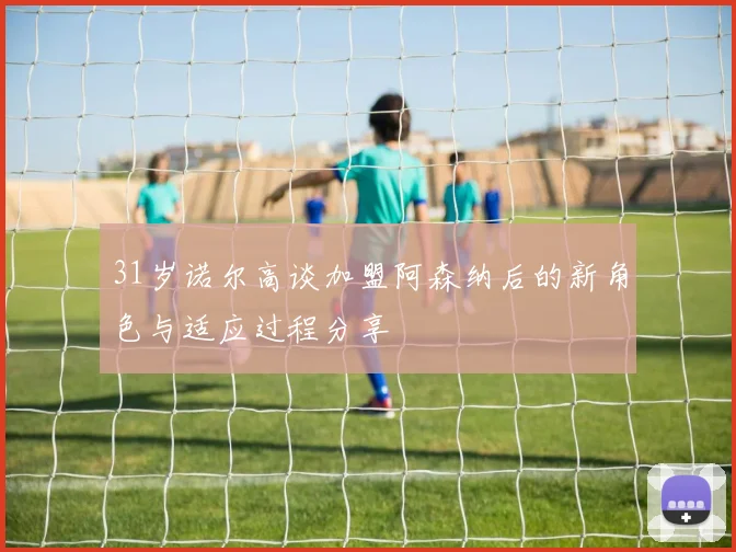 31岁诺尔高谈加盟阿森纳后的新角色与适应过程分享