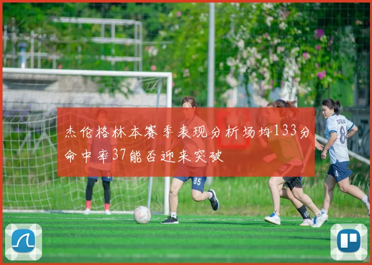 杰伦格林本赛季表现分析场均133分命中率37能否迎来突破