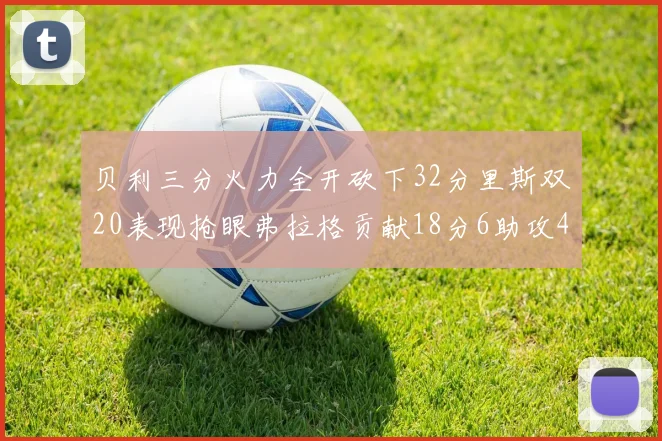 贝利三分火力全开砍下32分里斯双20表现抢眼弗拉格贡献18分6助攻4盖帽