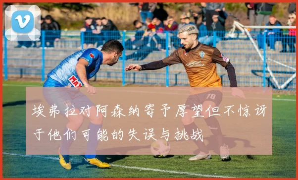 埃弗拉对阿森纳寄予厚望但不惊讶于他们可能的失误与挑战