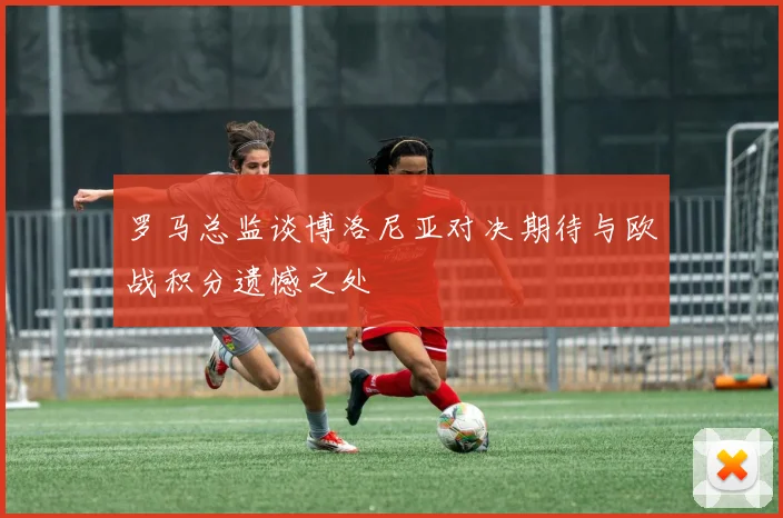 罗马总监谈博洛尼亚对决期待与欧战积分遗憾之处