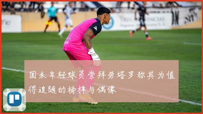 国米年轻球员崇拜劳塔罗称其为值得追随的榜样与偶像