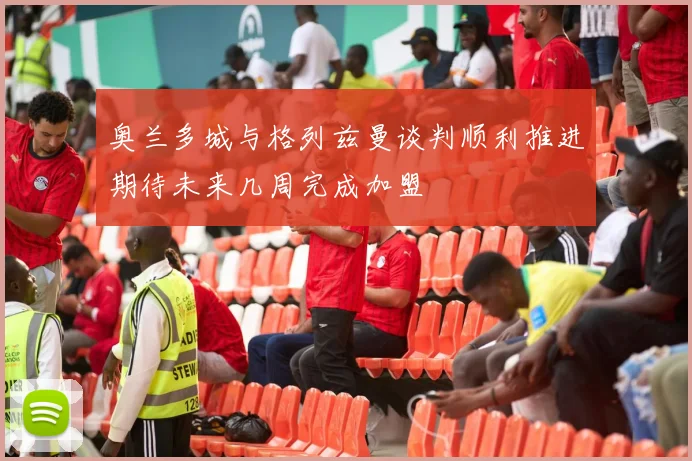 奥兰多城与格列兹曼谈判顺利推进期待未来几周完成加盟