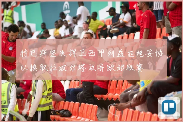 特巴斯坚决捍卫西甲利益拒绝妥协以换取拉波尔塔放弃欧超联赛