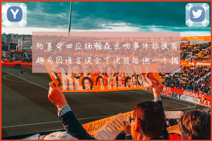 约基奇回应杨瀚森亲吻事件称很有趣或因语言误会下次将给他一个拥抱