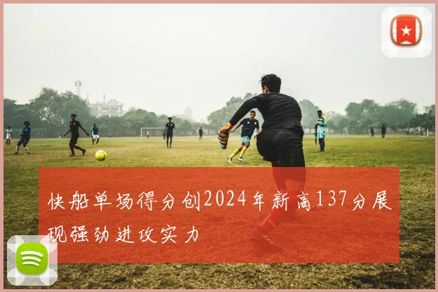 快船单场得分创2024年新高137分展现强劲进攻实力