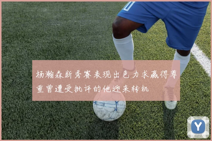 杨瀚森新秀赛表现出色力求赢得尊重曾遭受批评的他迎来转机