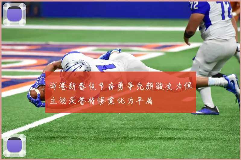 海港新春佳节奋勇争先颜骏凌力保主场荣誉将惨案化为平局