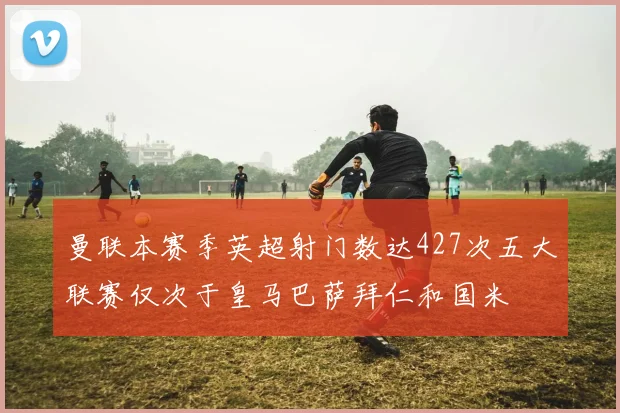 曼联本赛季英超射门数达427次五大联赛仅次于皇马巴萨拜仁和国米