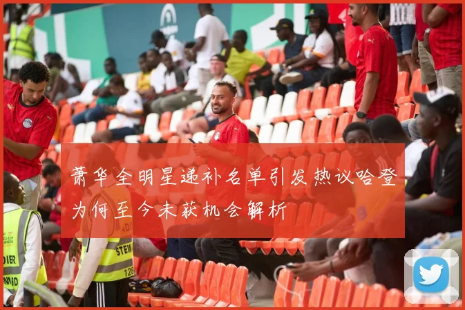 萧华全明星递补名单引发热议哈登为何至今未获机会解析