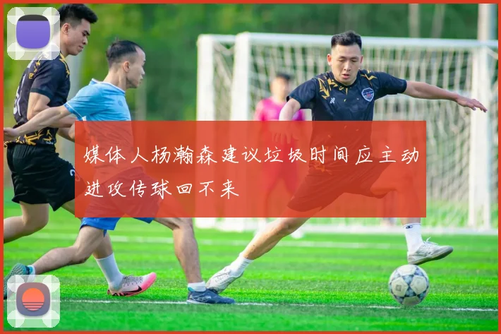 媒体人杨瀚森建议垃圾时间应主动进攻传球回不来