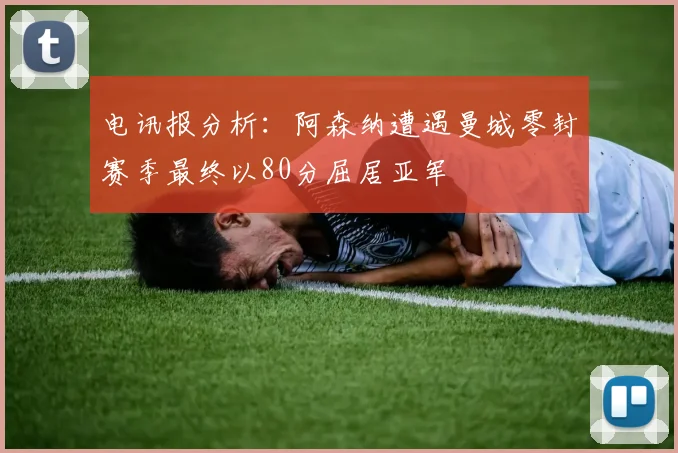 电讯报分析：阿森纳遭遇曼城零封赛季最终以80分屈居亚军