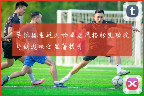 萨拉赫重返利物浦后风格转变助攻与创造机会显著提升