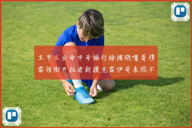 末节三分命中率排行榜揭晓嘴哥穆雷领衔开拓者新援克雷伊奇表现不俗