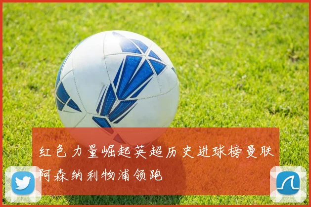 红色力量崛起英超历史进球榜曼联阿森纳利物浦领跑