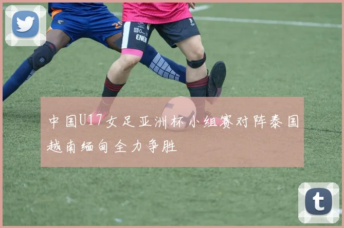 中国U17女足亚洲杯小组赛对阵泰国越南缅甸全力争胜