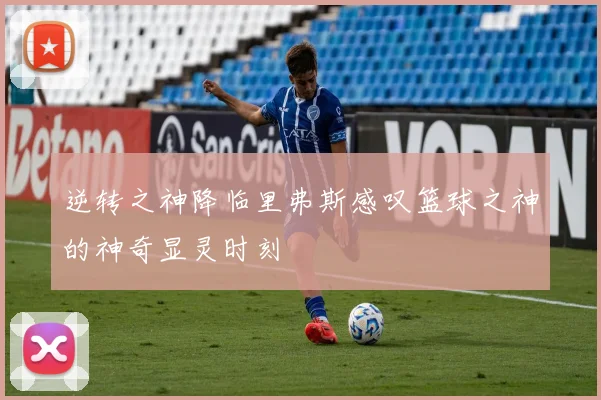 逆转之神降临里弗斯感叹篮球之神的神奇显灵时刻