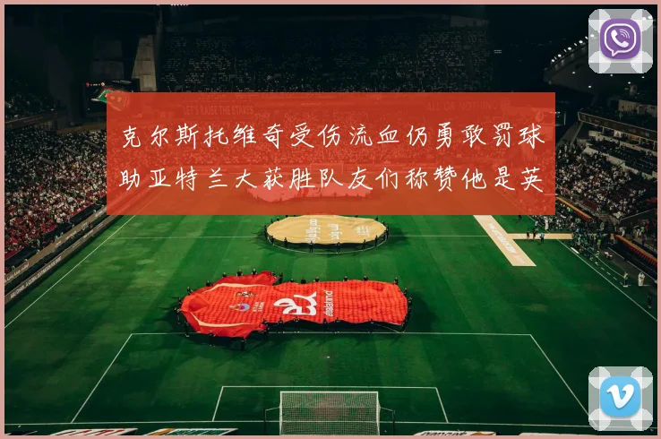 克尔斯托维奇受伤流血仍勇敢罚球助亚特兰大获胜队友们称赞他是英雄