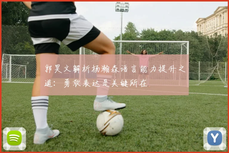 郭昊文解析杨瀚森语言能力提升之道：勇敢表达是关键所在