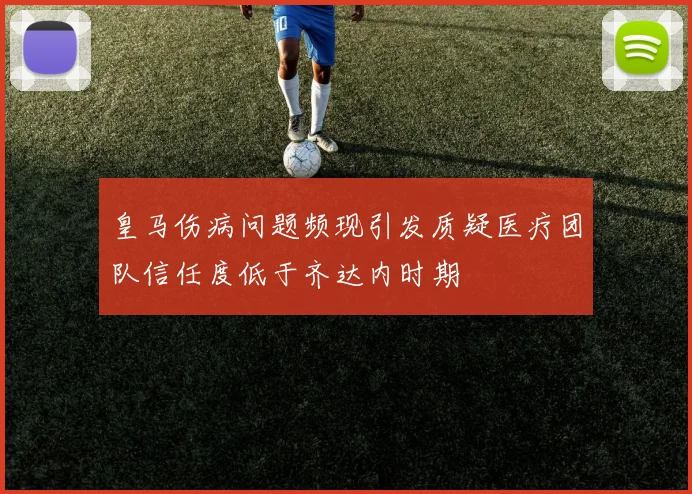 皇马伤病问题频现引发质疑医疗团队信任度低于齐达内时期