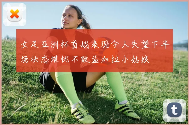 女足亚洲杯首战表现令人失望下半场状态堪忧不敌孟加拉小姑娘