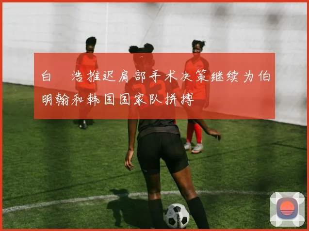 白昇浩推迟肩部手术决策继续为伯明翰和韩国国家队拼搏