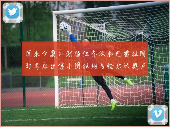 国米今夏计划留住齐沃和巴雷拉同时考虑出售小图拉姆与恰尔汉奥卢
