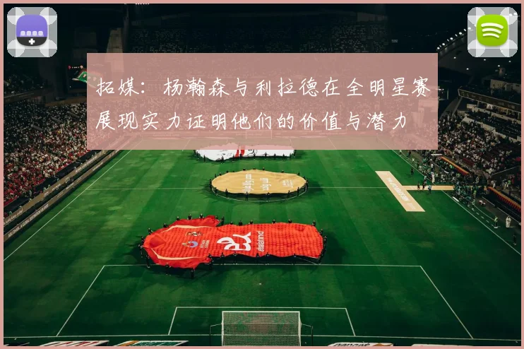 拓媒：杨瀚森与利拉德在全明星赛展现实力证明他们的价值与潜力